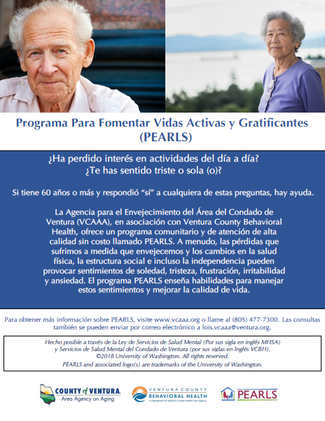 ¿Ha perdido interés en actividades del día a día? ¿Te has sentido triste o sola (o)? Si Ɵ ene 60 años o más y respondió “sí” a cualquiera de estas preguntas, hay ayuda. La Agencia sobre el Envejecimiento del Área del Condado de Ventura (VCAAA), en asociación con Ventura County Behavioral Health, ofrece un programa comunitario y de atención de alta calidad sin costo llamado PEARLS. A menudo, las pérdidas que sufrimos a medida que envejecemos y los cambios en la salud İ sica, la estructura social e incluso la independencia pueden provocar sentimientos de soledad, tristeza, frustración, irritabilidad y ansiedad. El programa PEARLS enseña habilidades para manejar estos senƟ mientos y mejorar la calidad de vida.Para obtener más información sobre PEARLS, visite www.vcaaa.org o llame al (805) 477-7300. Las consultas también se pueden enviar por correo electrónico a lois.vcaaa@ventura.org. County of Ventura Human Services Agency, Ventura County Behavioral Health, PEARLS. Hecho posible a través de la Ley de Servicios de Salud Mental (Por sus sigla en inglés MHSA) y Servicios de Salud Mental del Condado de Ventura (por sus siglas en Inglés VCBH). © 2018 University of Washington. All rights reserved. PEARLS and associated logos are trademarks of the University of Washington. 
