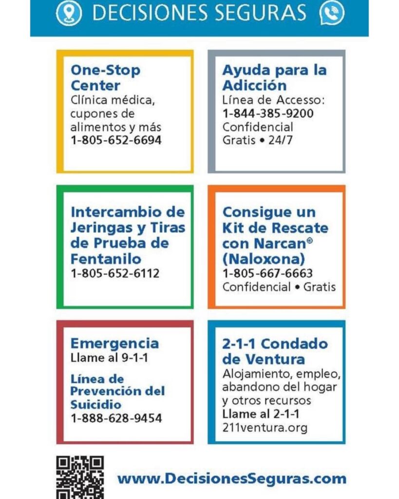 Graphic with contact information Decisiones Seguras: One-Stop Center clinica medica, cupones de alimentos y mas 805-652-6694. Ayuda para la adiccion linea de accesso 1-844-385-9200 Confidencial gratis 24/7. Intercambio de Jeringas y Tiras de Prueba de Fentanilo 1-805-652-6112. Consigue un Kit de Rescate con Narcan (Naloxona) 1-805-667-6663 Confidencial Gratis. Emergencia Llame de 9-1-1. Linea de Prevencion del Suicidio 1-888-628-9454. 2-1-1 Condado de Ventura: Alojamiento, empleo, abandono del hogar y otros recursos Llame al 2-1-1 o 211venturacounty.gov. www.DecisionesSeguras.com