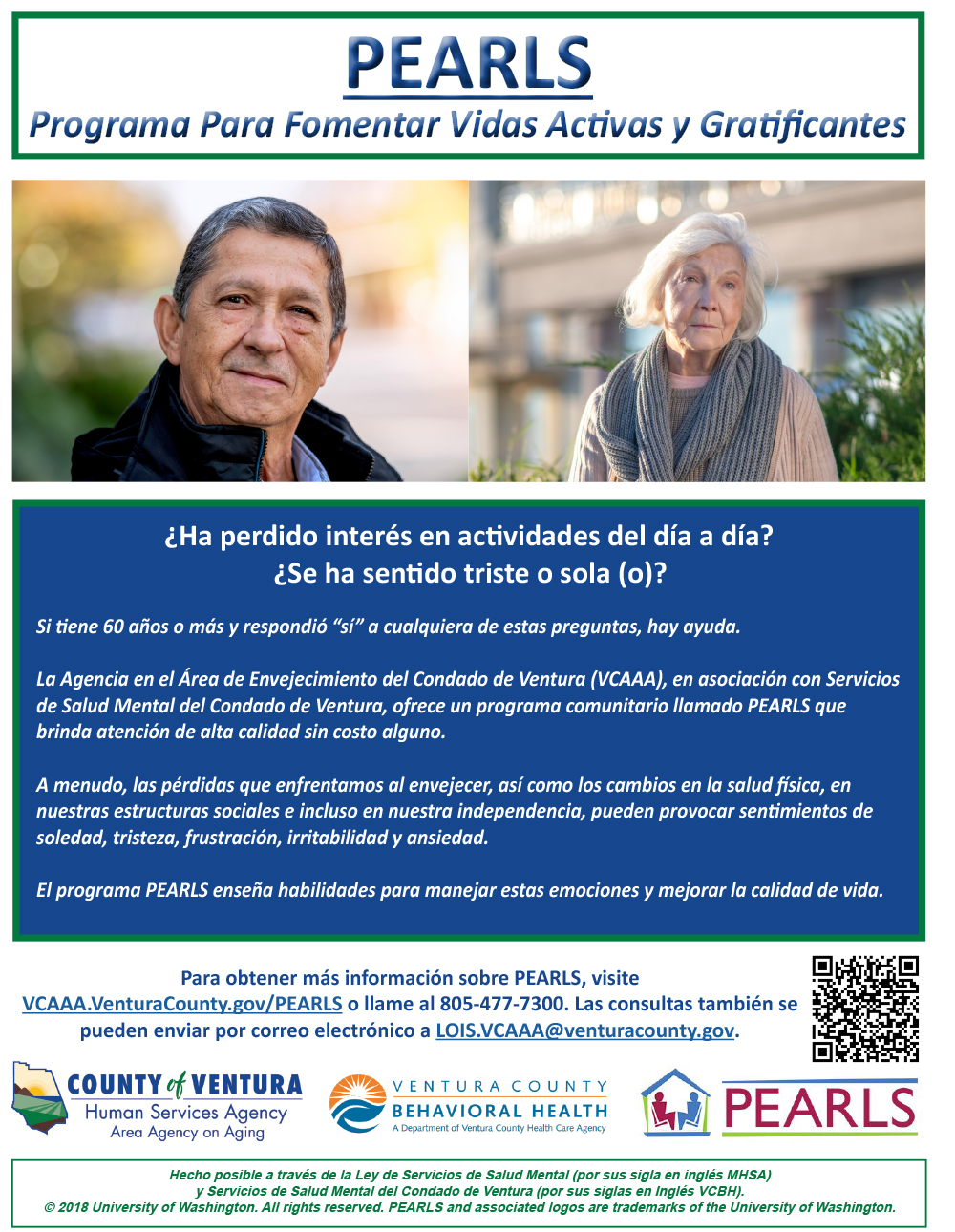 ¿Ha perdido interés en actividades del día a día? ¿Te has sentido triste o sola (o)? Si Ɵ ene 60 años o más y respondió “sí” a cualquiera de estas preguntas, hay ayuda. La Agencia sobre el Envejecimiento del Área del Condado de Ventura (VCAAA), en asociación con Ventura County Behavioral Health, ofrece un programa comunitario y de atención de alta calidad sin costo llamado PEARLS. A menudo, las pérdidas que sufrimos a medida que envejecemos y los cambios en la salud İ sica, la estructura social e incluso la independencia pueden provocar sentimientos de soledad, tristeza, frustración, irritabilidad y ansiedad. El programa PEARLS enseña habilidades para manejar estos senƟ mientos y mejorar la calidad de vida.Para obtener más información sobre PEARLS, visite www.vcaaa.org o llame al (805) 477-7300. Las consultas también se pueden enviar por correo electrónico a lois.vcaaa@ventura.org. County of Ventura Human Services Agency, Ventura County Behavioral Health, PEARLS. Hecho posible a través de la Ley de Servicios de Salud Mental (Por sus sigla en inglés MHSA) y Servicios de Salud Mental del Condado de Ventura (por sus siglas en Inglés VCBH). © 2018 University of Washington. All rights reserved. PEARLS and associated logos are trademarks of the University of Washington. 